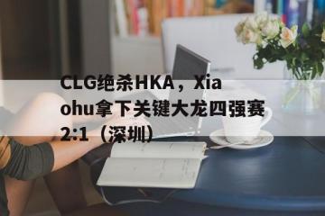 乐鱼 vip 注册-CLG绝杀HKA，Xiaohu拿下关键大龙四强赛2:1（深圳）