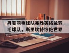 乐鱼体育网站入口-丹麦羽毛球队完胜英格兰羽毛球队，斯里坎特惊艳世界的简单介绍