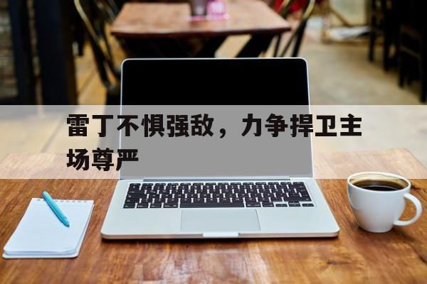乐鱼app-包含雷丁不惧强敌，力争捍卫主场尊严的词条