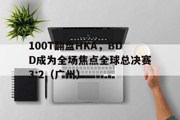 乐鱼-100T翻盘HKA，BDD成为全场焦点全球总决赛3:2（广州）